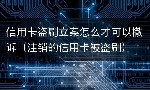 信用卡盗刷立案怎么才可以撤诉（注销的信用卡被盗刷）