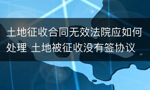 土地征收合同无效法院应如何处理 土地被征收没有签协议