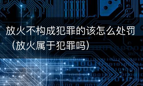 放火不构成犯罪的该怎么处罚（放火属于犯罪吗）