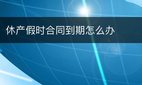 休产假时合同到期怎么办