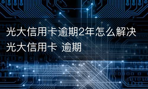 光大信用卡逾期2年怎么解决 光大信用卡 逾期