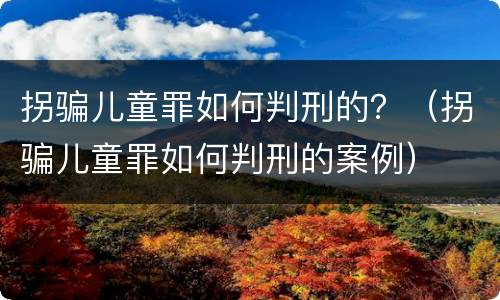 拐骗儿童罪如何判刑的？（拐骗儿童罪如何判刑的案例）