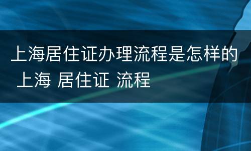 上海居住证办理流程是怎样的 上海 居住证 流程