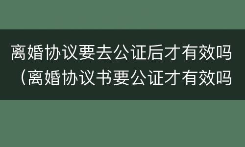 离婚协议要去公证后才有效吗（离婚协议书要公证才有效吗）