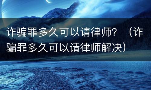 诈骗罪多久可以请律师？（诈骗罪多久可以请律师解决）