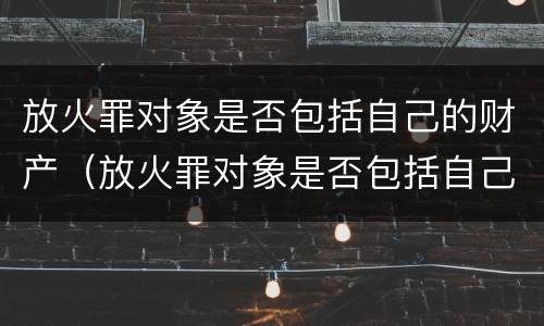 放火罪对象是否包括自己的财产（放火罪对象是否包括自己的财产）