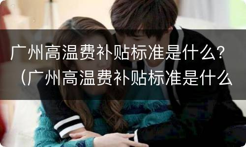 广州高温费补贴标准是什么？（广州高温费补贴标准是什么时候发放）