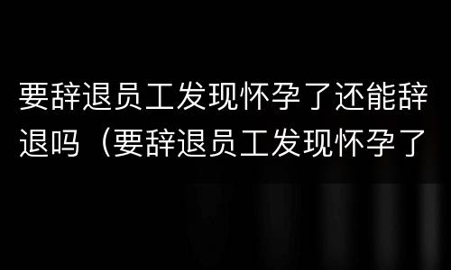 要辞退员工发现怀孕了还能辞退吗（要辞退员工发现怀孕了还能辞退吗合法吗）