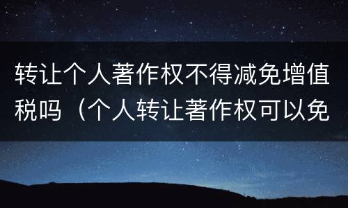 转让个人著作权不得减免增值税吗（个人转让著作权可以免征增值税吗）