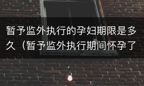 暂予监外执行的孕妇期限是多久（暂予监外执行期间怀孕了刑期怎么算）