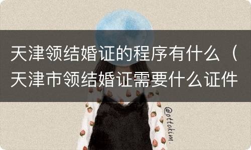 天津领结婚证的程序有什么（天津市领结婚证需要什么证件）