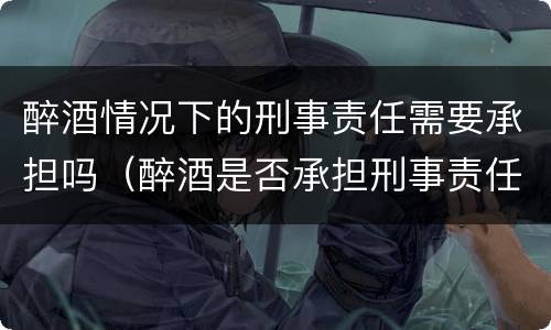 醉酒情况下的刑事责任需要承担吗（醉酒是否承担刑事责任）