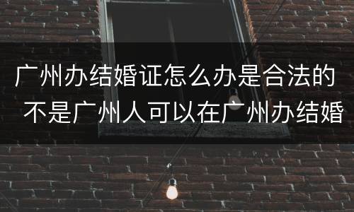 广州办结婚证怎么办是合法的 不是广州人可以在广州办结婚证吗?