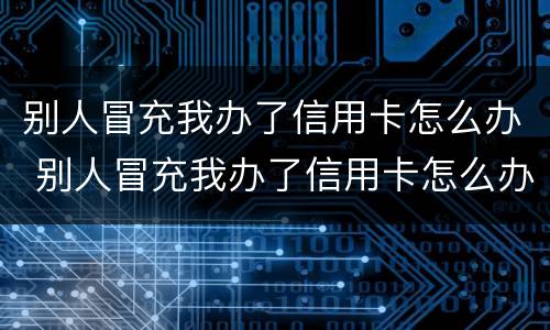 别人冒充我办了信用卡怎么办 别人冒充我办了信用卡怎么办呢
