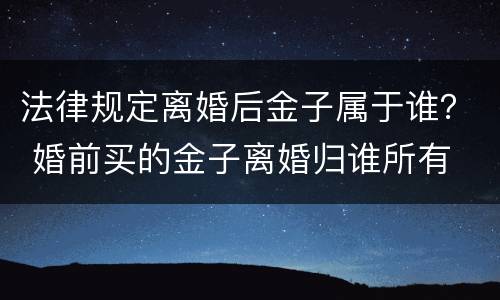 法律规定离婚后金子属于谁？ 婚前买的金子离婚归谁所有