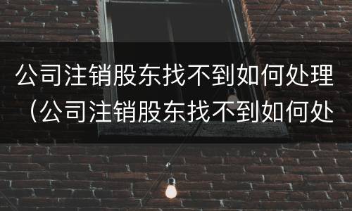 公司注销股东找不到如何处理（公司注销股东找不到如何处理股份）
