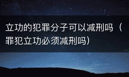 立功的犯罪分子可以减刑吗（罪犯立功必须减刑吗）