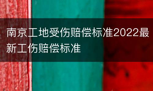南京工地受伤赔偿标准2022最新工伤赔偿标准
