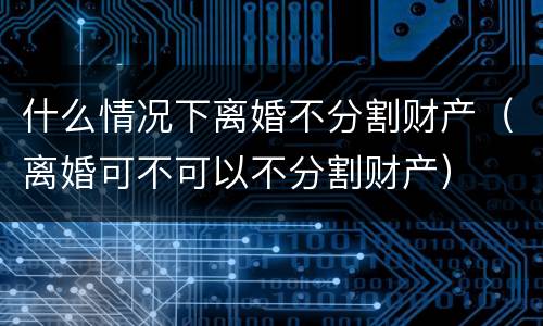 什么情况下离婚不分割财产（离婚可不可以不分割财产）