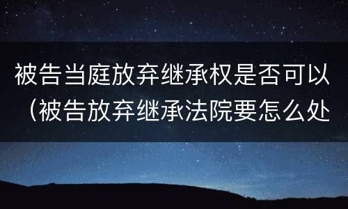 被告当庭放弃继承权是否可以（被告放弃继承法院要怎么处理）