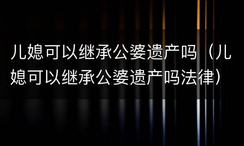 儿媳可以继承公婆遗产吗（儿媳可以继承公婆遗产吗法律）