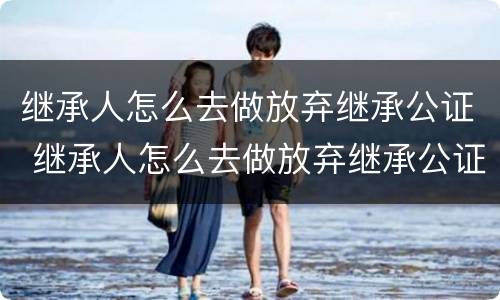 继承人怎么去做放弃继承公证 继承人怎么去做放弃继承公证书