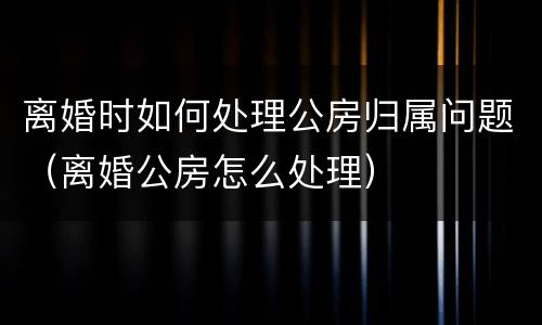 离婚时如何处理公房归属问题（离婚公房怎么处理）