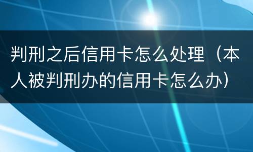判刑之后信用卡怎么处理（本人被判刑办的信用卡怎么办）