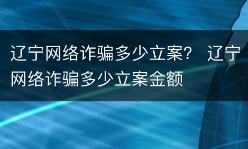 辽宁网络诈骗多少立案？ 辽宁网络诈骗多少立案金额