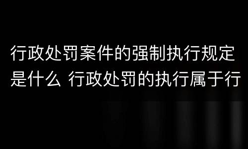 行政处罚案件的强制执行规定是什么 行政处罚的执行属于行政强制