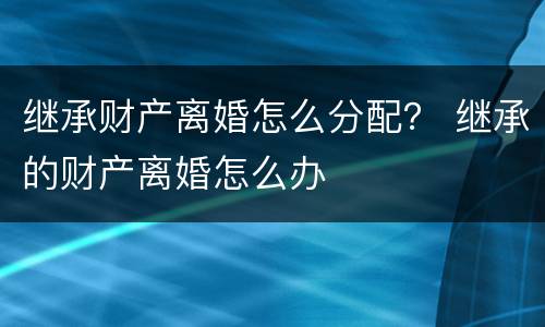 继承财产离婚怎么分配？ 继承的财产离婚怎么办