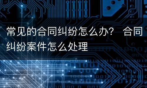 常见的合同纠纷怎么办？ 合同纠纷案件怎么处理