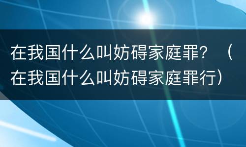 在我国什么叫妨碍家庭罪？（在我国什么叫妨碍家庭罪行）