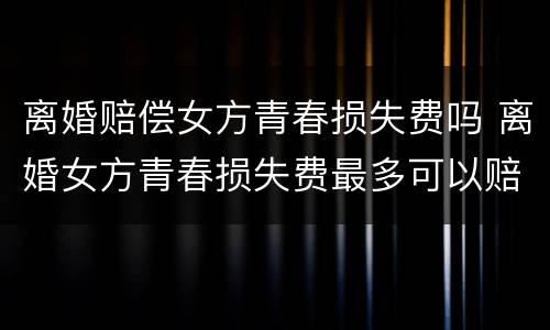 离婚赔偿女方青春损失费吗 离婚女方青春损失费最多可以赔偿多少