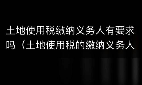 土地使用税缴纳义务人有要求吗（土地使用税的缴纳义务人是谁）