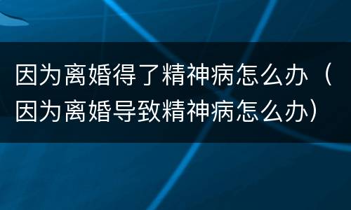 因为离婚得了精神病怎么办（因为离婚导致精神病怎么办）
