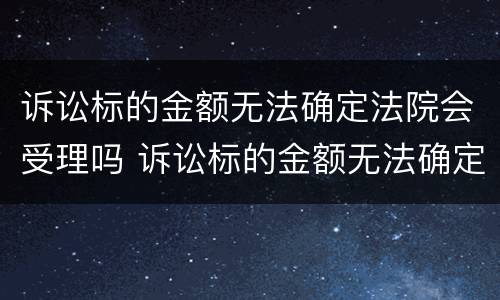 诉讼标的金额无法确定法院会受理吗 诉讼标的金额无法确定法院会受理吗怎么办