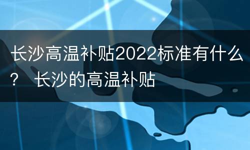 长沙高温补贴2022标准有什么？ 长沙的高温补贴
