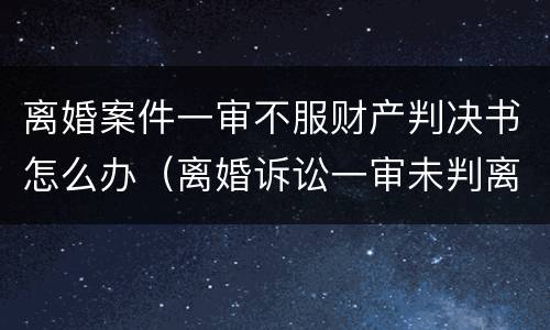 离婚案件一审不服财产判决书怎么办（离婚诉讼一审未判离怎么办）