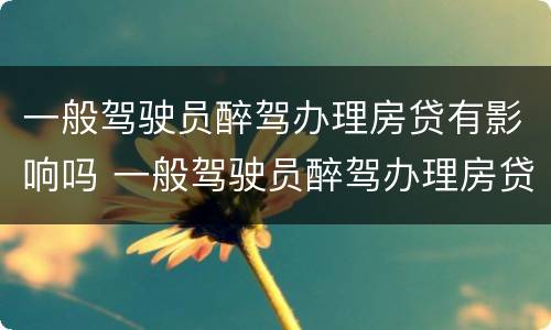 一般驾驶员醉驾办理房贷有影响吗 一般驾驶员醉驾办理房贷有影响吗怎么处理