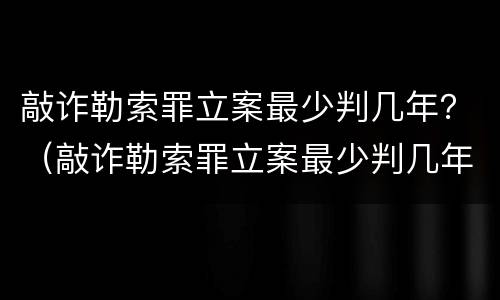 敲诈勒索罪立案最少判几年？（敲诈勒索罪立案最少判几年缓刑）