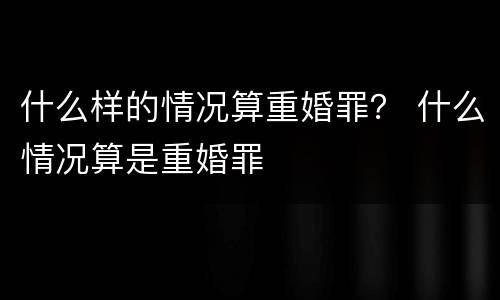 什么样的情况算重婚罪？ 什么情况算是重婚罪