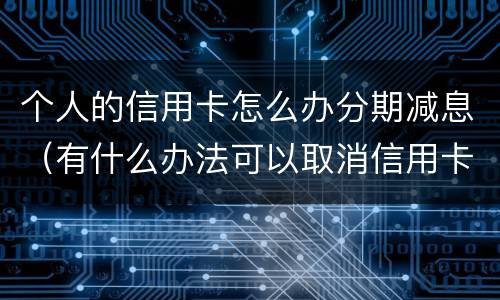 个人的信用卡怎么办分期减息（有什么办法可以取消信用卡分期）