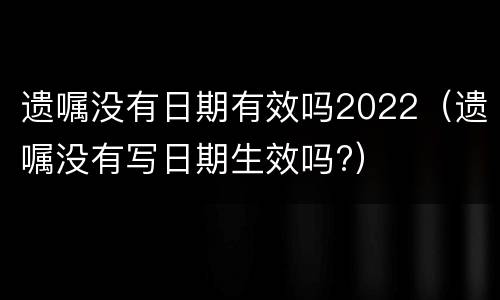 遗嘱没有日期有效吗2022（遗嘱没有写日期生效吗?）