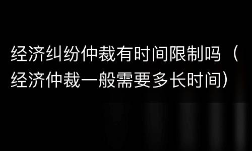 经济纠纷仲裁有时间限制吗（经济仲裁一般需要多长时间）
