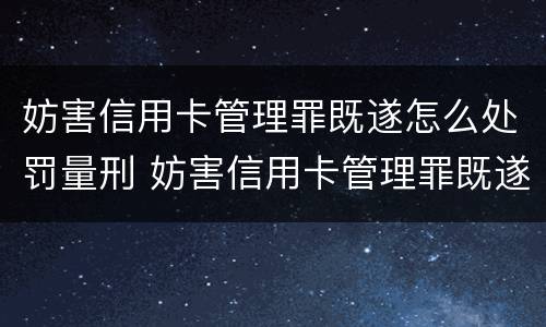 妨害信用卡管理罪既遂怎么处罚量刑 妨害信用卡管理罪既遂怎么处罚量刑依据