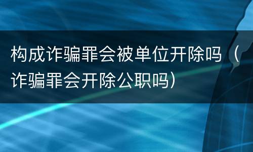 构成诈骗罪会被单位开除吗（诈骗罪会开除公职吗）