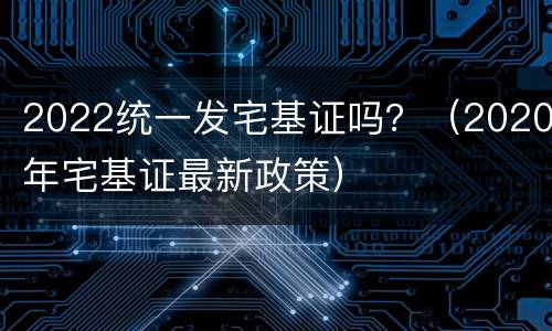 2022统一发宅基证吗？（2020年宅基证最新政策）