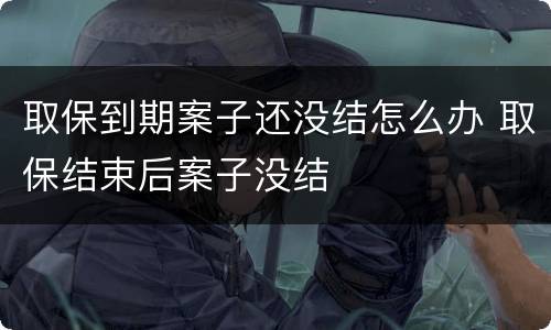取保到期案子还没结怎么办 取保结束后案子没结