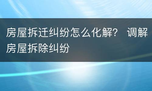 房屋拆迁纠纷怎么化解？ 调解房屋拆除纠纷